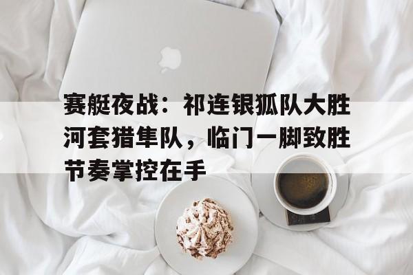 爱游戏官方入口-包含赛艇夜战：祁连银狐队大胜河套猎隼队，临门一脚致胜节奏掌控在手的词条