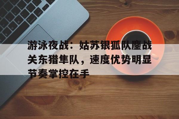 爱游戏官网-游泳夜战：姑苏银狐队鏖战关东猎隼队，速度优势明显节奏掌控在手(狩猎在东北1975)