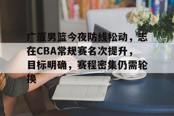 爱游戏官网-包含广厦男篮今夜防线松动，志在CBA常规赛名次提升，目标明确，赛程密集仍需轮换的词条