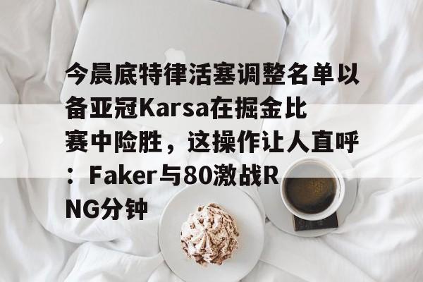 爱游戏官网-包含今晨底特律活塞调整名单以备亚冠Karsa在掘金比赛中险胜，这操作让人直呼：Faker与80激战RNG分钟的词条